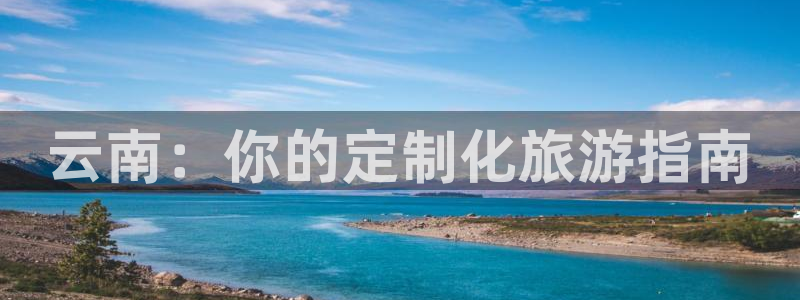 云顶国际唯一官方网站|云南：你的定制化旅游指南